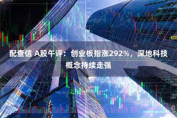 配查信 A股午评：创业板指涨292%，深地科技概念持续走强