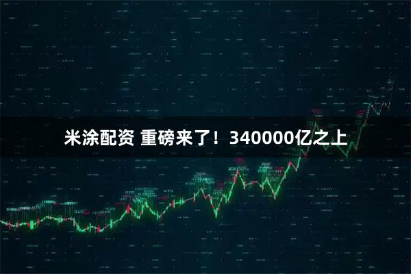 米涂配资 重磅来了!340000亿之上
