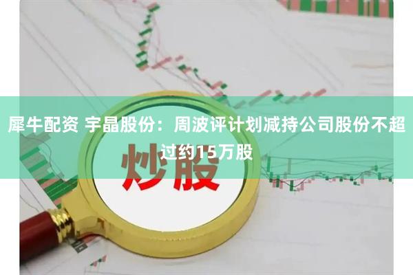 犀牛配资 宇晶股份:周波评计划减持公司股份不超过约15万股