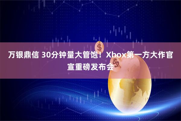 万银鼎信 30分钟量大管饱！Xbox第一方大作官宣重磅发布会
