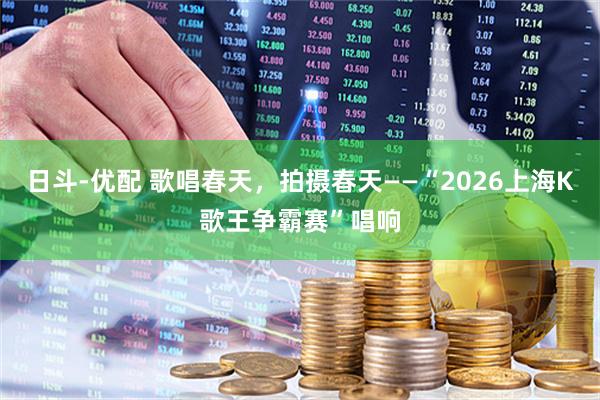 日斗-优配 歌唱春天，拍摄春天——“2026上海K歌王争霸赛”唱响